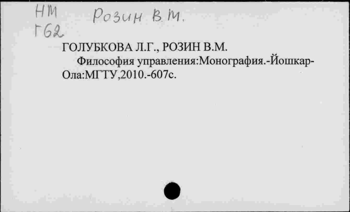 ﻿Ро5иН И N.
Г6Я,
ГОЛУБКОВА Л.Г., РОЗИН В.М.
Философия управления:Монография.-Йошкар-
Ола:МГТУ,2010.-607с.